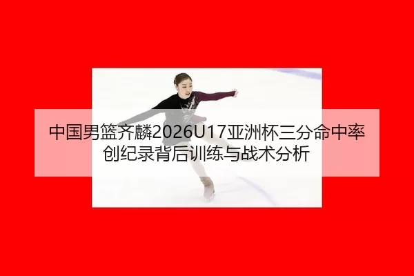 中国男篮齐麟2026U17亚洲杯三分命中率创纪录背后训练与战术分析